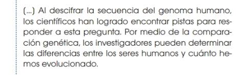 (...) Al descifrar la secuencia del genoma humano, 
los científicos han logrado encontrar pistas para res- 
ponder a esta pregunta. Por medio de la compara- 
ción genética, los investigadores pueden determinar 
las diferencias entre los seres humanos y cuánto he- 
mos evolucionado.