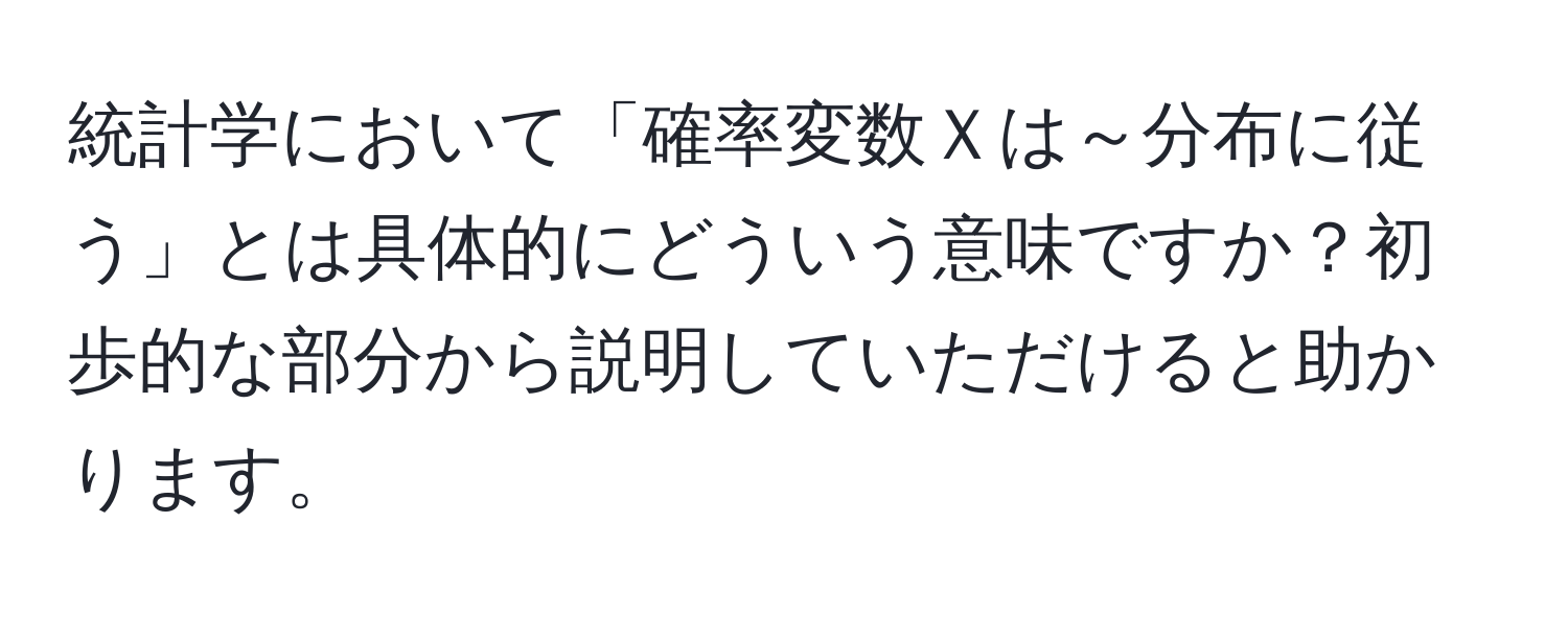 統計学において「確率変数Ｘは～分布に従う」とは具体的にどういう意味ですか？初歩的な部分から説明していただけると助かります。