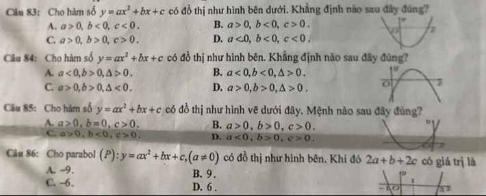 Cho hàm số y=ax^2+bx+c có đồ thị như hình bên dưới. Khẳng định nào sau đây đúng?
A. a>0, b<0</tex>, c<0</tex>. B. a>0, b<0</tex>, c>0.
C. a>0, b>0, c>0. D. a<0</tex>, b<0</tex>, c<0</tex>. 
Cầu 84: Cho hàm số y=ax^2+bx+c có đồ thị như hình bên. Khẳng định nào sau đây đúng?
A. a<0</tex>, b>0, △ >0. B. a<0</tex>, b<0</tex>, △ >0.
C. a>0, b>0, △ <0</tex>. D. a>0, b>0, △ >0. 
Câu 85: Cho hàm số y=ax^2+bx+c có đồ thị như hình vẽ dưới đây. Mệnh nào sau đây đủng?
A. a>0, b=0, c>0. B. a>0, b>0, c>0.
C. a>0, b<0</tex>, c>0. D. a<0</tex>, b>0, c>0. 
Câu 86: Cho parabol (P): y=ax^2+bx+c, (a!= 0) có 16 thị như hình bên. Khi đó 2a+b+2c có giá trị là
A. -9. B. 9.
C. -6. D. 6.
1
- O