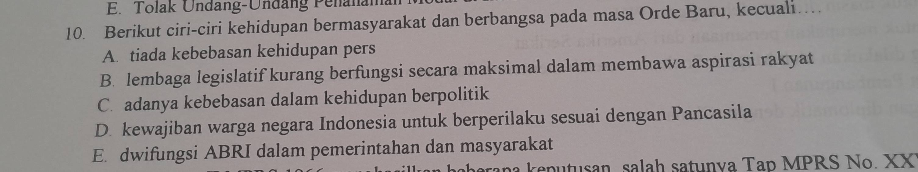 E. Tolak Undäng-Undäng Penanamal
10. Berikut ciri-ciri kehidupan bermasyarakat dan berbangsa pada masa Orde Baru, kecuali…
A. tiada kebebasan kehidupan pers
B. lembaga legislatif kurang berfungsi secara maksimal dalam membawa aspirasi rakyat
C. adanya kebebasan dalam kehidupan berpolitik
D. kewajiban warga negara Indonesia untuk berperilaku sesuai dengan Pancasila
E. dwifungsi ABRI dalam pemerintahan dan masyarakat
ha keputusan, salah satunva Tap MPRS No. XX