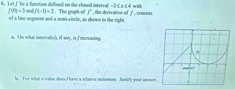 Let∫be a function defined on the closed interval -3≤ x≤ 4 with
f(0)=3 and f(-1)=2. The graph of f' , the derivative of ∫ , consists 
of a line segment and a semi-circle, as shown to the right. 
a. On what interval(s), if any, is f increasing. 
b. For what x -value does/ have a relative minimum Justify your answer