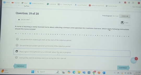 Grra l YouTubs Mapc Cluaity Etoay Whil in Ca are erncs ly L n ihactar l Adobe Acrobst Hir Ache Arobal
A l Boola
Question: 19 of 20 Time tlapsed: 00.57:24 100L5+
SHOW HINT
FUNG
should the nurse include A nurse is teaching a newly licensed nurse about collecting a 24-hour urine specimen for creacinine clearance. Which of the following instructions
Include the first voided specmen at the start of the collection periog.
Discard the last vorded specimen at the end of the collection period.
Place signs in the bathroom as a reminder about the fest in progress
Instruct the cilent to increase exercise during the 24-hr period
PREVIOUS CONTINUE
37°F
Sum” Savanch 155 PhM
10/23/2024