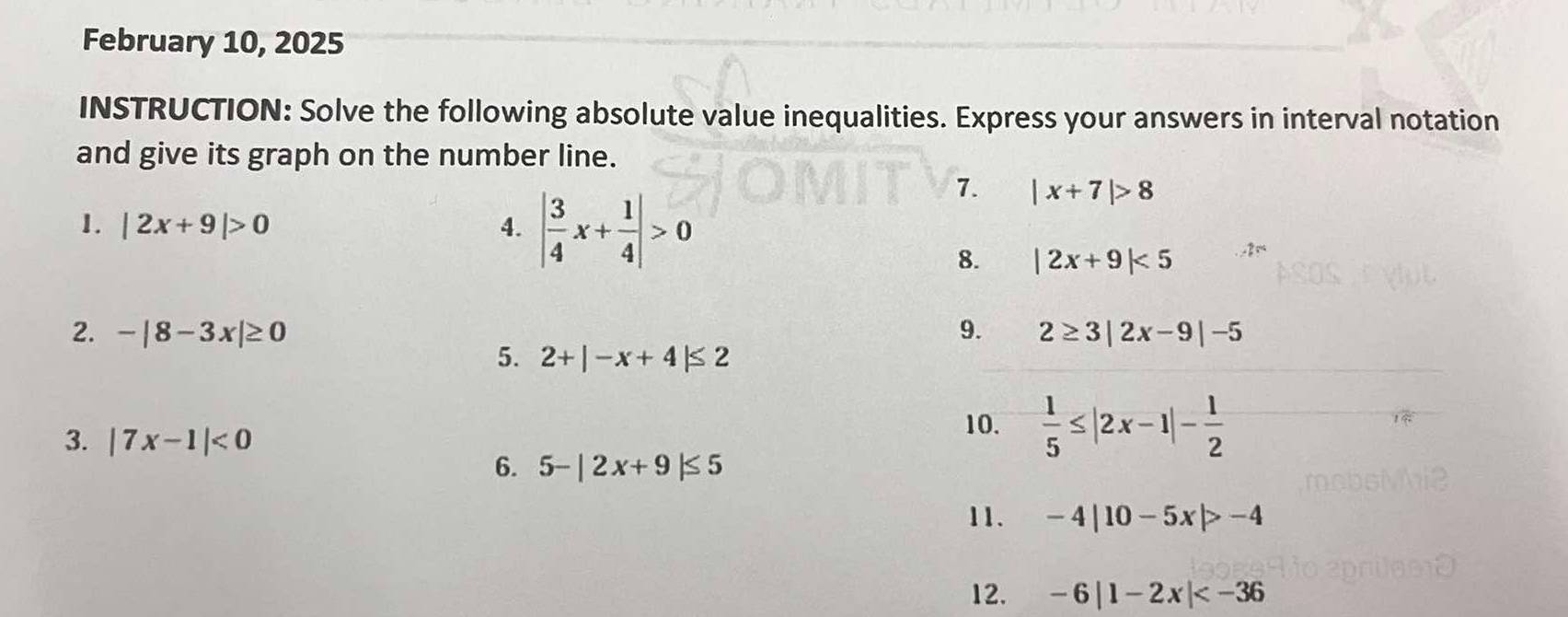 February 10, 2025 
INSTRUCTION: Solve the following absolute value inequalities. Express your answers in interval notation 
and give its graph on the number line. 
1. |2x+9|>0 4. | 3/4 x+ 1/4 |>0
7. |x+7|>8
8. |2x+9|<5</tex> 
2. -|8-3x|≥ 0 9. 2≥ 3|2x-9|-5
5. 2+|-x+4|≤ 2
3. |7x-1|<0</tex> 
10.  1/5 ≤ |2x-1|- 1/2 
6. 5-|2x+9|≤ 5
11. -4|10-5x|>-4
12. -6|1-2x|