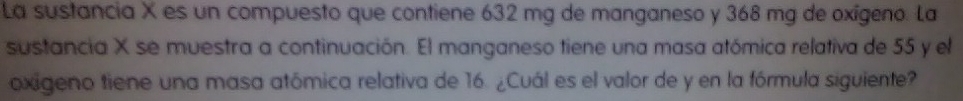 La sustancia X es un compuesto que contiene 632 mg de manganeso y 368 mg de oxigeno. La 
sustancia X se muestra a continuación. El manganeso tiene una masa atómica relativa de 55 y el 
oxigeno tiene una masa atómica relativa de 16. ¿Cuál es el valor de y en la fórmula siguiente?