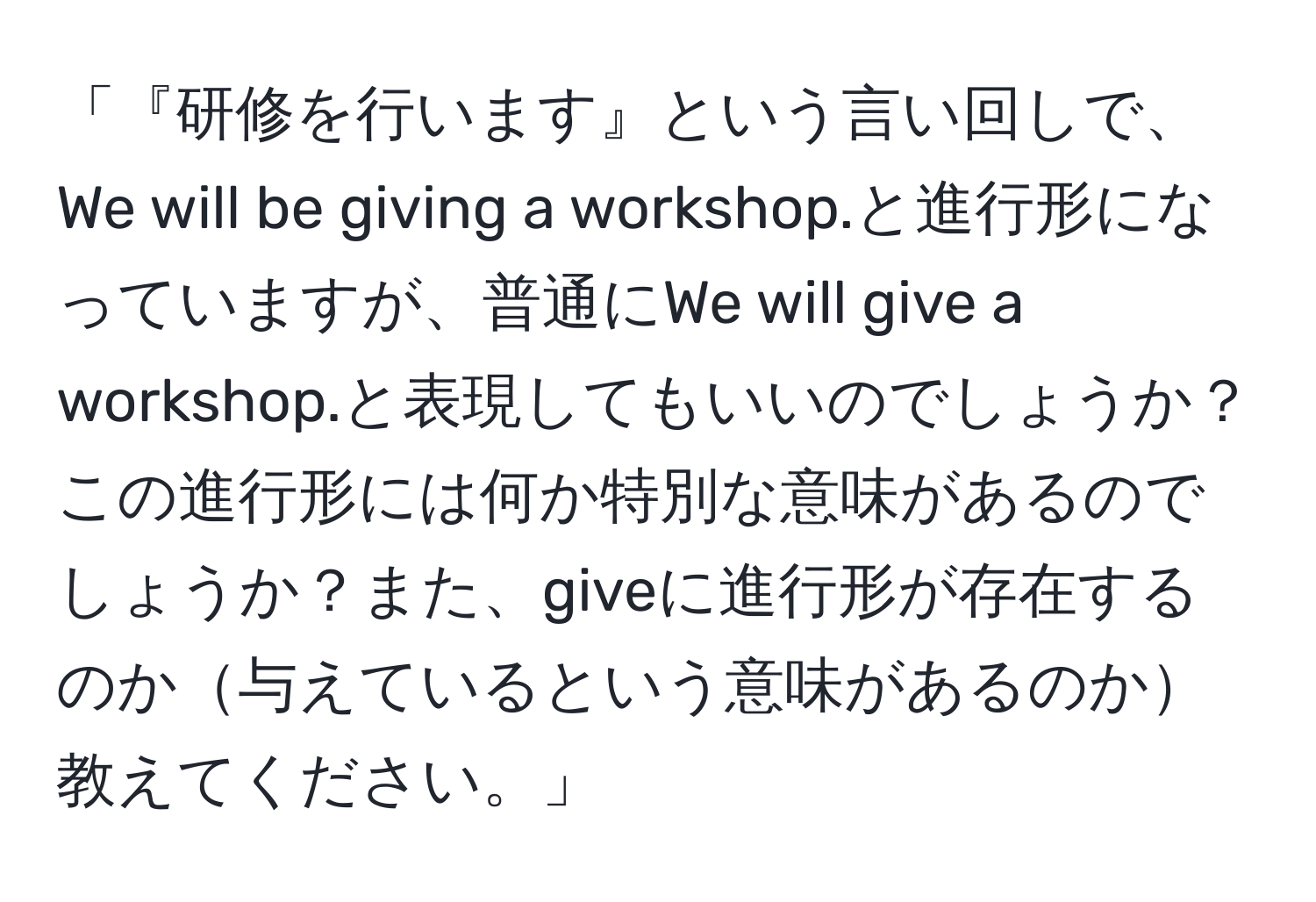 「『研修を行います』という言い回しで、We will be giving a workshop.と進行形になっていますが、普通にWe will give a workshop.と表現してもいいのでしょうか？この進行形には何か特別な意味があるのでしょうか？また、giveに進行形が存在するのか与えているという意味があるのか教えてください。」