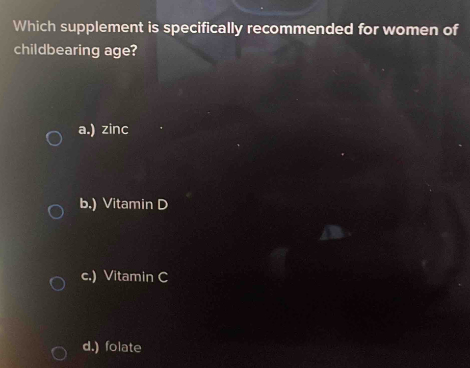 Which supplement is specifically recommended for women of
childbearing age?
a.) zinc
b.) Vitamin D
c.) Vitamin C
d.) folate