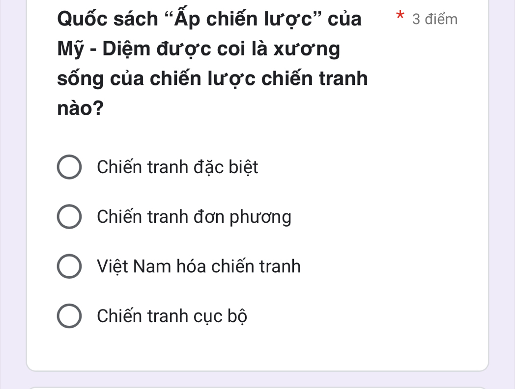 Quốc sách “Ấp chiến lược” của * 3 điểm
Mỹ - Diệm được coi là xương
sống của chiến lược chiến tranh
nào?
Chiến tranh đặc biệt
Chiến tranh đơn phương
Việt Nam hóa chiến tranh
Chiến tranh cục bộ