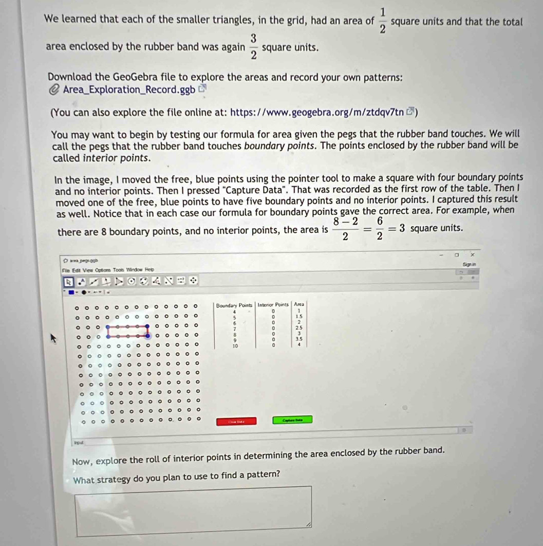 We learned that each of the smaller triangles, in the grid, had an area of  1/2  square units and that the total 
area enclosed by the rubber band was again  3/2  square units. 
Download the GeoGebra file to explore the areas and record your own patterns: 
Area_Exploration_Record.ggb 
(You can also explore the file online at: https://www.geogebra.org/m/ztdqv7tn □) 
You may want to begin by testing our formula for area given the pegs that the rubber band touches. We will 
call the pegs that the rubber band touches boundary points. The points enclosed by the rubber band will be 
called interior points. 
In the image, I moved the free, blue points using the pointer tool to make a square with four boundary points 
and no interior points. Then I pressed "Capture Data". That was recorded as the first row of the table. Then I 
moved one of the free, blue points to have five boundary points and no interior points. I captured this result 
as well. Notice that in each case our formula for boundary points gave the correct area. For example, when 
there are 8 boundary points, and no interior points, the area is  (8-2)/2 = 6/2 =3 square units. 
( aea pegsgob 
Sign n 
File Edit View Options Tools Window Help 
。 。 
。 
Coe Bas Capture Balo 
rpul 
Now, explore the roll of interior points in determining the area enclosed by the rubber band. 
What strategy do you plan to use to find a pattern?