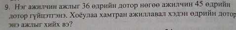 Нэг ажилчиη ажлыг 36 θдрийη доτор нθгθθ ажилчиη 45 θдрийн 
доτор гγйцэтгэнэ. Χοёулаа хамтран ажиллавал хэдэн θдрийη доΤор 
3hэ aжлы Xийx bэ?