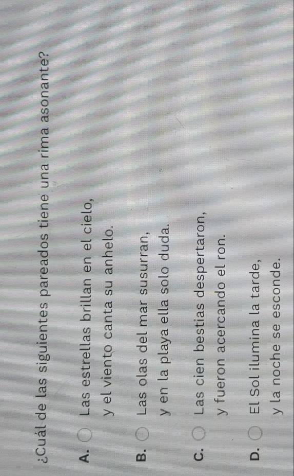 ¿Cuál de las siguientes pareados tiene una rima asonante?
A. Las estrellas brillan en el cielo,
y el viento canta su anhelo.
B. Las olas del mar susurran,
y en la playa ella solo duda.
C. Las cien bestias despertaron,
y fueron acercando el ron.
D. El Sol ilumina la tarde,
y la noche se esconde.