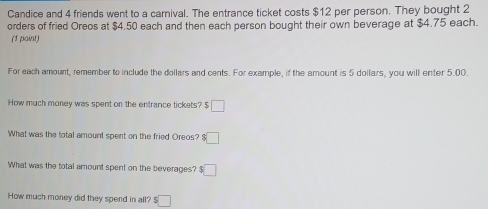 Candice and 4 friends went to a camival. The entrance ticket costs $12 per person. They bought 2
orders of fried Oreos at $4.50 each and then each person bought their own beverage at $4.75 each. 
(1 paint) 
For each amount, remember to include the dollars and cents. For example, if the amount is 5 dollars, you will enter 5.00
How much money was spent on the entrance tickets? $ □
What was the total amount spent on the fried Oreos? :□ 
What was the total amount spent on the beverages? $□
How much money did they spend in all? s□