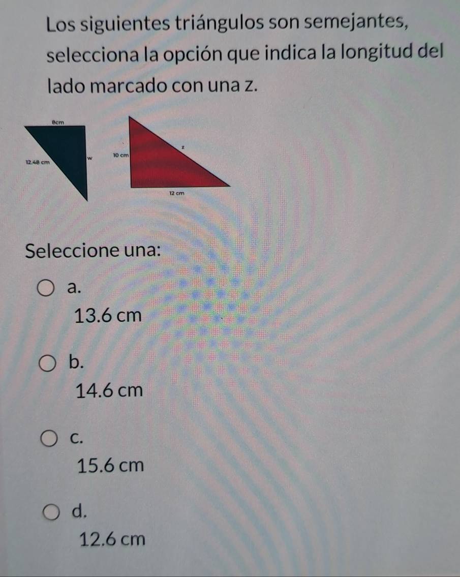 Los siguientes triángulos son semejantes,
selecciona la opción que indica la longitud del
lado marcado con una z.
Seleccione una:
a.
13.6 cm
b.
14.6 cm
C.
15.6 cm
d.
12.6 cm