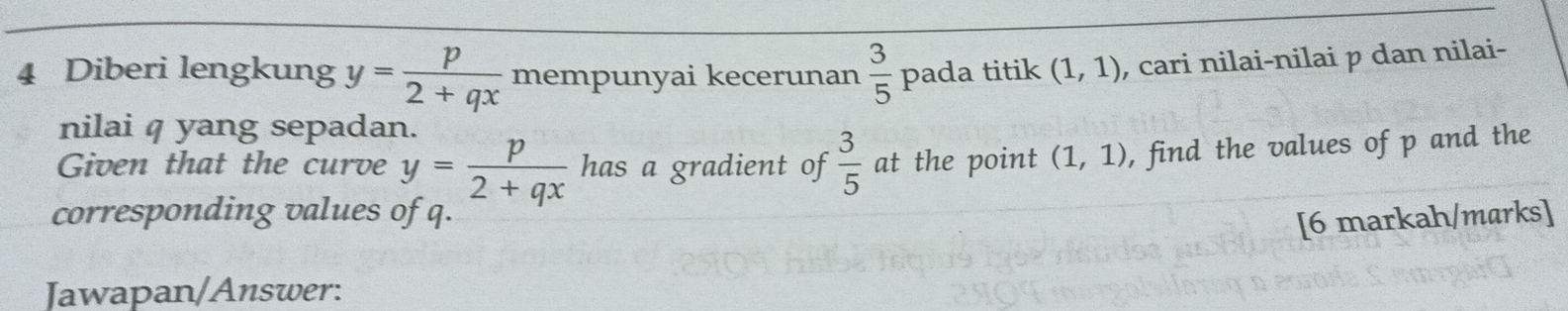 Diberi lengkung y= p/2+qx  mempunyai kecerunan  3/5  pada titik (1,1) , cari nilai-nilai p dan nilai- 
nilai q yang sepadan. 
Given that the curve y= p/2+qx  has a gradient of  3/5  at the point (1,1) , find the values of p and the 
corresponding values of q. 
[6 markah/marks] 
Jawapan/Answer: