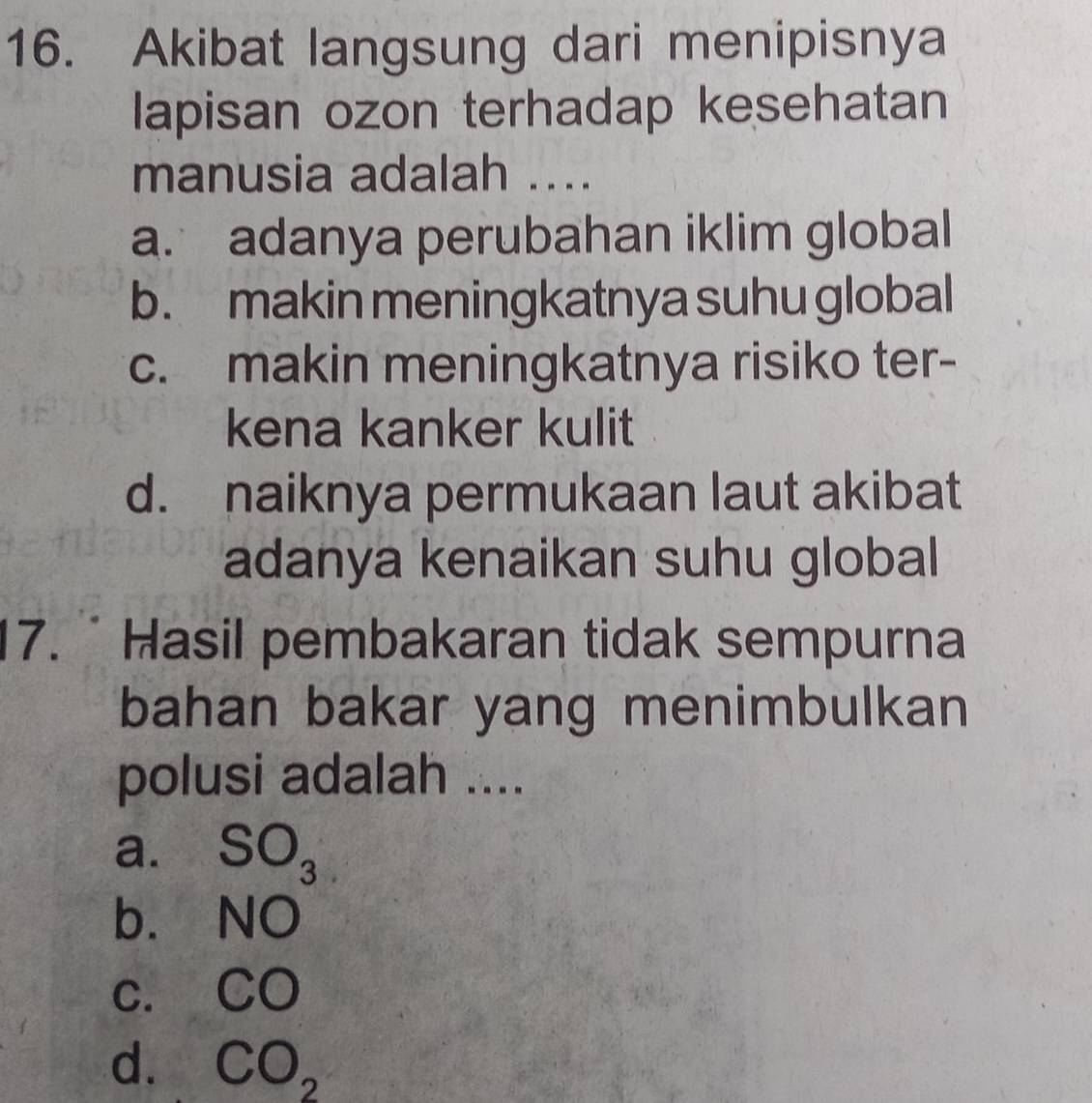 Akibat langsung dari menipisnya
lapisan ozon terhadap kesehatan
manusia adalah ....
a. adanya perubahan iklim global
b. makin meningkatnya suhu global
c. makin meningkatnya risiko ter-
kena kanker kulit
d. naiknya permukaan laut akibat
adanya kenaikan suhu global
17. Hasil pembakaran tidak sempurna
bahan bakar yang menimbulkan
polusi adalah ....
a. SO_3
b. NO
C. CO
d. CO_2