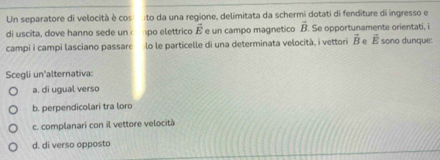 Un separatore di velocità è cos ato da una regione, delimitata da schermi dotati di fenditure di ingresso e
di uscita, dove hanno sede un 1po elettrico vector E e un campo magnetico vector B. Se opportunamente orientati, i
campi i campi lasciano passare lo le particelle di una determinata velocità, i vettori vector B e vector E sono dunque:
Scegli un'alternativa:
a. di ugual verso
b. perpendicolari tra loro
c. complanari con il vettore velocità
d. di verso opposto