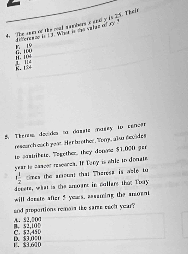 The sum of the real numbers x and y is 25. Their
difference is 13. What is the value of xy ?
F. 19
G. 100
H. 104
K. 124 J. 114
5. Theresa decides to donate money to cancer
research each year. Her brother, Tony, also decides
to contribute. Together, they donate $1,000 per
year to cancer research. If Tony is able to donate
1 1/2  times the amount that Theresa is able to
donate, what is the amount in dollars that Tony
will donate after 5 years, assuming the amount
and proportions remain the same each year?
A. $2,000
B. $2,100
C. $2,450
D. $3,000
E. $3,600