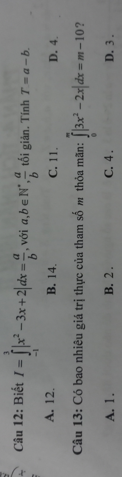 Biết I=∈tlimits _(-1)^3|x^2-3x+2|dx= a/b  , với a, b∈ N^*,  a/b  tối giản. Tính T=a-b.
A. 12. B. 14. C. 11. D. 4.
Câu 13: Có bao nhiêu giá trị thực của tham số m thỏa mãn: ∈tlimits _0^(m|3x^2)-2x|dx=m-10 ?
A. 1. B. 2. C. 4. D. 3.