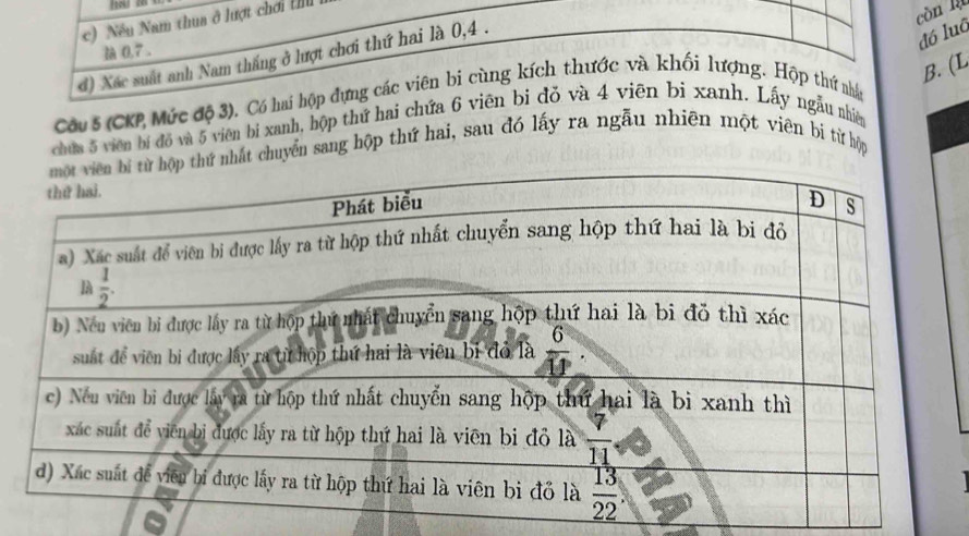 Nều Nam thua ở lượt chơi Ill
còn là
à 0,7 .
đó luô
d) Xác suất anh Nam thắng ở lượt chơi thứ hai là 0,4 .
B. (L
Câu 5 (CKP Mức độ 3), Có hai hộp dựng các viên bi cùng kích thước và khối lượng. Hộp thứ nhân
chứa 5 viên bí đồ và 5 viên bi xanh, hộp thứ hai chứa 6 viên bi đỏ và 4 viên bị xanh. Lấy ngẫu nhiêm
hất chuyển sang hộp thứ hai, sau đó lấy ra ngẫu nhiên một viên bi từ hộp