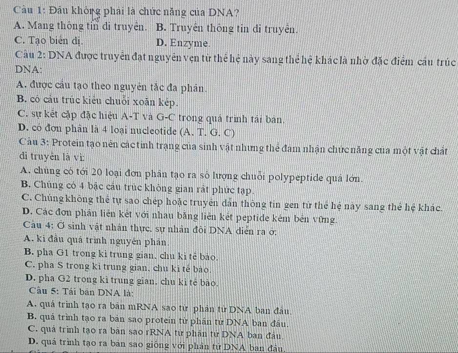 Cầu 1: Đầu không phải là chức năng của DNA?
A. Mang thông tỉn đi truyên. B. Truyền thông tin đi truyền.
C. Tạo biển dị. D. Enzyme.
Câu 2: DNA được truyển đạt nguyên vẹn từ thể hệ này sang thể hệ khác là nhờ đặc điểm cầu trúc
DNA:
A. được cầu tạo theo nguyên tắc đa phân.
B. có cầu trúc kiểu chuỗi xoǎn kép.
C. sự kết cặp đặc hiệu A-T và G-C trong quá trình tái ban.
D. có đơn phân là 4 loại nucleotide (A. T. G. C)
Câu 3: Protein tạo nên các tính trạng của sinh vật những thể đám nhận chức năng của một vật chất
đdi truyền là vì:
A. chúng có tới 20 loại đơn phân tạo ra số lượng chuỗi polypeptide quả lớn.
B. Chúng có 4 bậc cầu trúc không gian rất phức tạp.
C. Chúng không thể tự sao chép hoặc truyển dẫn thông tin gen tử thể hệ này sang thể hệ khác.
D. Các đơn phần liên kết với nhau bằng liên kết peptide kém bên vững.
Câu 4: Ở sinh vật nhân thực, sự nhân đôi DNA diễn ra ở:
A. kì đầu quả trình nguyên phản.
B. pha G1 trong kỉ trung gian. chu ki tể bào.
C. pha S trong kỉ trung gian, chu ki tế bào.
D. pha G2 trong kì trung gian, chu kì tẻ bào.
Câu 5: Tái bán DNA là:
A. quá trình tạo ra bản mRNA sao từ phản tử DNA ban đầu.
B. quá trình tạo ra bản sao protein từ phần tử DNA ban đầu.
C. quả trình tạo ra bản sao rRNA từ phần tử DNA ban đầu.
D. quá trình tạo ra bản sao giống với phân tử DNA ban đầu,