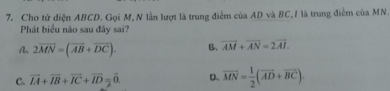 Cho tứ diện ABCD. Gọi M,N lần lượt là trung điểm của AD và BC,I là trung điểm của MN.
Phát biểu nào sau đây sai?
A. 2vector MN=(vector AB+vector DC).
B. vector AM+vector AN=2vector AI.
C. vector IA+vector IB+vector IC+vector ID=vector 0.
D. vector MN= 1/2 (vector AD+vector BC).