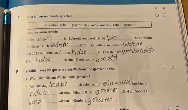 über früher und heute sprechen. 
bin • bin • habe ... gesprochen • war • wohne • habe ... gemacht 
Antonio Souza erzählt: 
Früher_ ich Lehrerin von Beruf. Heute_ ich Sekretärin 
bel Siemens. Ich_ seit 2006 in Deutschland und ich_ 
seit 2011 in Berlin. Am Anfang_ ich kein Deutsch_ 
Dann_ ich einen Deutschkurs_ 
F erzählen, was ich gestern / am Wochenende gemacht habe. 
Was haben Sie am Wochenende gemacht? 
Am Samstag_ ich Lebensmittel _Am Abend 
_ 
wir einen Film im Kino_ Und am Sonntag 
_ 
wir nach Nürnberg_ .