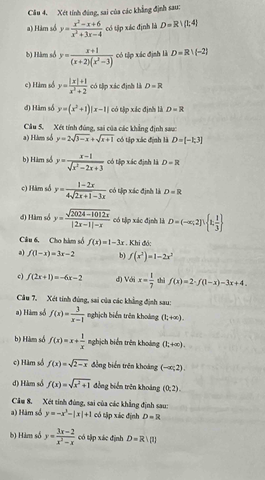 Xét tính đúng, sai của các khẳng định sau:
a) Hàm số y= (x^2-x+6)/x^2+3x-4  có tập xác định là D=R| 1;4
b) Hàm số y= (x+1)/(x+2)(x^2-3)  có tập xác định là D=R| -2
c) Hàm số y= (|x|+1)/x^2+2  có tập xác định là D=R
d) Hàm số y=(x^2+1)|x-1| có tập xác định là D=R
Câu 5. Xét tính đúng, sai của các khẳng định sau:
a) Hàm số y=2sqrt(3-x)+sqrt(x+1) có tập xác định là D=[-1;3]
b) Hàm số y= (x-1)/sqrt(x^2-2x+3)  có tập xác định là D=R
c) Hàm số y= (1-2x)/4sqrt(2x+1)-3x  có tập xác định là D=R
d) Hàm số y= (sqrt(2024-1012x))/|2x-1|-x  có tập xác định là D=(-∈fty ;2]vee  1; 1/3 
Câu 6. Cho hàm số f(x)=1-3x. Khi đó:
a) f(1-x)=3x-2 b) f(x^2)=1-2x^2
c) f(2x+1)=-6x-2 d) Với x= 1/7  thì f(x)=2· f(1-x)-3x+4.
Câu 7. Xét tính đúng, sai của các khẳng định sau:
a) Hàm số f(x)= 3/x-1  nghịch biển trên khoảng (1;+∈fty ).
b) Hàm số f(x)=x+ 1/x  nghịch biến trên khoảng (1;+∈fty ).
c) Hàm số f(x)=sqrt(2-x) đồng biến trên khoảng (-∈fty ;2).
d) Hàm số f(x)=sqrt(x^2+1) đồng biển trên khoảng (0;2).
Câu 8. Xét tính đủng, sai của các khẳng định sau:
a) Hàm số y=-x^3-|x|+1 có tập xác định D=R
b) Hàm số y= (3x-2)/x^2-x  có tập xác định D=R| 1