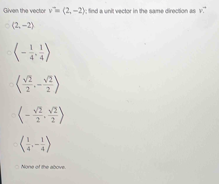 v^(to)
Given the vector v^(to)=langle 2,-2rangle; find a unit vector in the same direction as v.
langle 2,-2rangle
langle - 1/4 , 1/4 rangle
langle  sqrt(2)/2 ,- sqrt(2)/2 rangle
langle - sqrt(2)/2 , sqrt(2)/2 rangle
langle  1/4 ,- 1/4 rangle
None of the above.