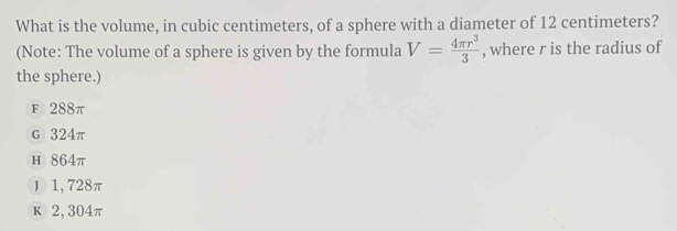 What is the volume, in cubic centimeters, of a sphere with a diameter of 12 centimeters?
(Note: The volume of a sphere is given by the formula V= 4π r^3/3  , where r is the radius of
the sphere.)
F 288π
G 324π
н 864π
J 1,728π
k 2, 304π