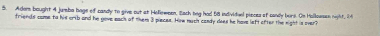 Adam bought 4 jumbo bags of candy to give out at Halloween, Each bag had 58 individual pieces of candy bars. On Halloween night, 24
friends came to his crib and he gave each of them 3 pieces. How nuch candy does he have left after the night is over?