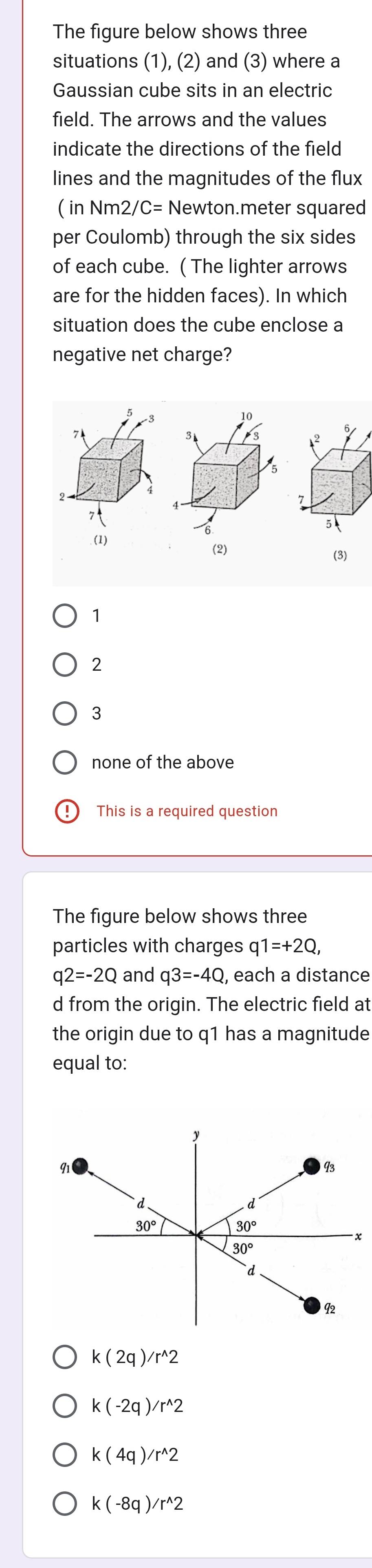 The figure below shows three
situations (1), (2) and (3) where a
Gaussian cube sits in an electric
field. The arrows and the values
indicate the directions of the field
lines and the magnitudes of the flux
( in Nm2 /C= Newton.meter squared
per Coulomb) through the six sides
of each cube. ( The lighter arrows
are for the hidden faces). In which
situation does the cube enclose a
negative net charge?
10
7
5
(1)
(2)
(3)
1
2
3
none of the above
This is a required question
The figure below shows three
particles with charges q1=+2Q,
q2=-2Q and q3=-4Q , each a distance
d from the origin. The electric field at
the origin due to q1 has a magnitude
equal to:
k(2q)/r^(wedge)2
k(-2q)/r^(wedge)2
k(4q)/r^(wedge)2
k(-8q)/r^(wedge)2
