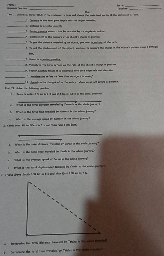 Nome :
_
Datei
_
Graded Section _Teacher:_
Quiz
Tert I. Dirnction: Write TRLE if the statemext is true and change the underlined word/s if the statement is fulse.
_J. Distence is the total path length that the object troveled.
_2. Diroace is a vecter comntity
_J. Soelor quantity meass it can be describe by its magsitude and unir.
_4. Dimplocement is the meazure of an object's change in position.
_D. To get the distance traveled by an object, you have to moltiply all the path.
_6. To get the displacement of the object, you have to messure the change in the sbject's position using a s1021
_7 Speed is a vecter quantity.
_8. Velocity is the tem defined as the rste of the object's change is position.
_9. Yector quantity means it is described with both magnitude and direction.
_10. Acceleration refers to "how fast an objact is moving"
_11. Spend can be thought of as the rate at which on objact covers a distonce.
Text II. Solve the following problem.
1. Kenneth walks 5.5 km in 2.5 and 2.5 km in 1.5 h in the soma direction.
. What is the total distance traveled by Kenneth in the whole journey?
b. What is the tetul time traveled by Kenneth in the whola journey?
c What is the everoge speed of Kenneth in the whole journey?
2. Cardo runs 10 ln West in 3 h and then russ 5 kn East?
a. What is the totol distance traveled by Carda in the whole journey?
b What is the total time treveled by Cardo in the whole journey?
c. What is the overage speed of Cordo in the whole journey?
d. What is the total displocement traveled by Cards in the whole journay?
3. Trisha drove Sauth 100 kn in 5 h and them East 120 kn in 7 h.
e Determine the total distance traveled by Trisha in the wole travied?
b. Determine the total time traveled by Trisha in the whole traneed?