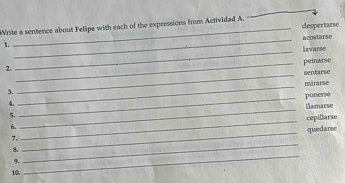 despertarse
Write a sentence about Felipe with each of the expressions from Actividad A.
_
acostarse
i.
_
_lavarse
_peinarse
2.
_sentarse
_
mirarse
3.
_ponerse
_
4.
llamarse
_
5.
cepillarse
_
6.
quedarse
_
7.
8.
9.
10.
_