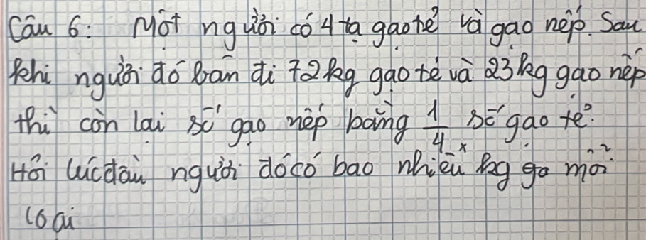 Cau 6: Mot ng uòi có a gaonē vàgao nep. Sau 
Pehi nguài do ban dì tǎ kg gao tè và Qi g gao nèp 
thi con lai 80^(-1) gao hep bong  1/4  BEgao te? 
× 
Hái luicdàu ngui dōco bāo wièu gg go mà 
l6aù