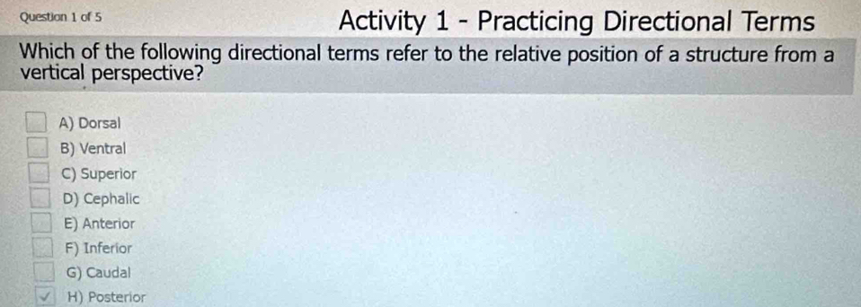 Activity 1 - Practicing Directional Terms
Which of the following directional terms refer to the relative position of a structure from a
vertical perspective?
A) Dorsal
B) Ventral
C) Superior
D) Cephalic
E) Anterior
F) Inferior
G) Caudal
H) Posterior