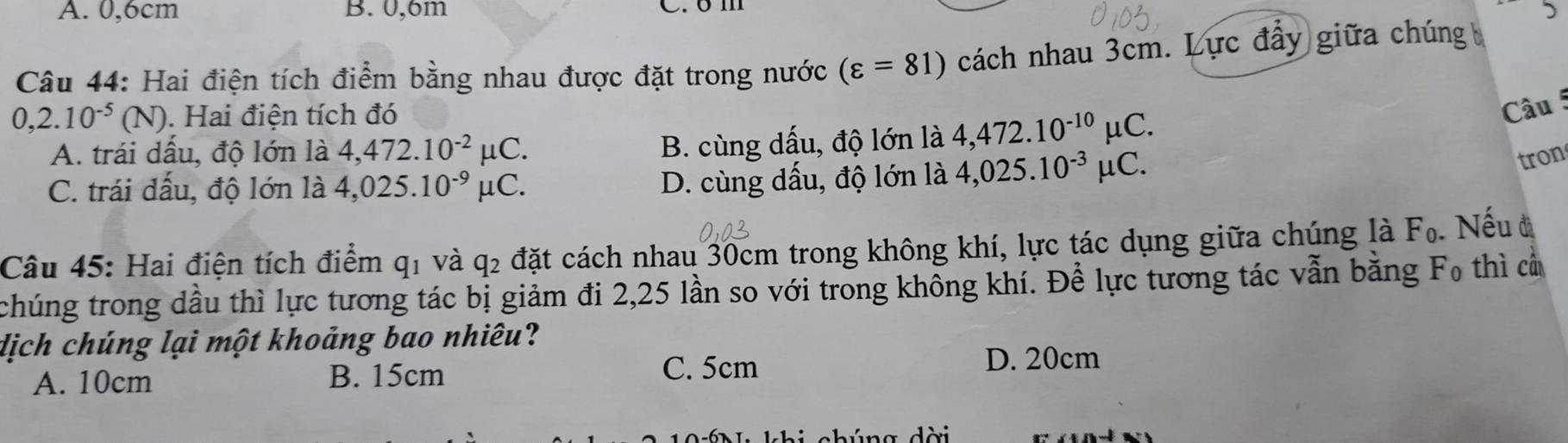 A. 0, 6cm B. 0,6m C. om
5
Câu 44: Hai điện tích điểm bằng nhau được đặt trong nước (varepsilon =81) cách nhau 3cm. Lực đầy giữa chúng
0,2.10^(-5) (N) ). Hai điện tích đó
Câu 5
A. trái dấu, độ lớn là 4,472.10^(-2) u(
B. cùng dấu, độ lớn là 4,472.10^(-10)mu C. 
tron
C. trái đấu, độ lớn là 4,025.10^(-9) uC
D. cùng dấu, độ lớn là 4,025.10^(-3)mu C. 
Câu 45: Hai điện tích điểm q1 và q2 đặt cách nhau 30cm trong không khí, lực tác dụng giữa chúng là F_0. Nếu đ
chúng trong dầu thì lực tương tác bị giảm đi 2,25 lần so với trong không khí. Để lực tương tác vẫn bằng F₀ thì cả
dịch chúng lại một khoảng bao nhiêu?
A. 10cm B. 15cm C. 5cm
D. 20cm