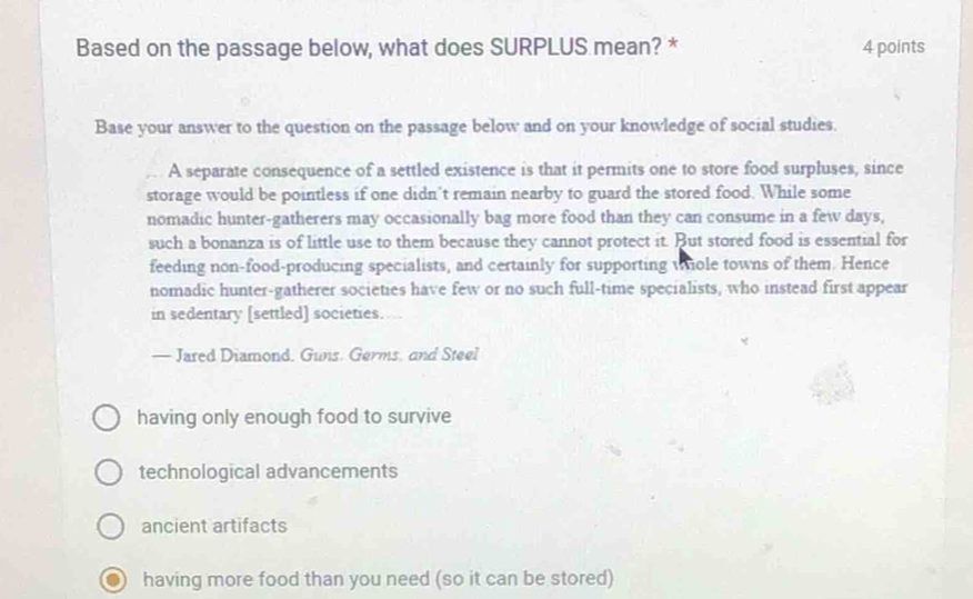 Based on the passage below, what does SURPLUS mean? * 4 points
Base your answer to the question on the passage below and on your knowledge of social studies.
A separate consequence of a settled existence is that it permits one to store food surpluses, since
storage would be pointless if one didn’t remain nearby to guard the stored food. While some
nomadic hunter-gatherers may occasionally bag more food than they can consume in a few days,
such a bonanza is of little use to them because they cannot protect it. But stored food is essential for
feeding non-food-producing specialists, and certainly for supporting wiole towns of them. Hence
nomadic hunter-gatherer societies have few or no such full-time specialists, who instead first appear
in sedentary [settled] societies.
— Jared Diamond, Guns. Germs, and Steel
having only enough food to survive
technological advancements
ancient artifacts
having more food than you need (so it can be stored)