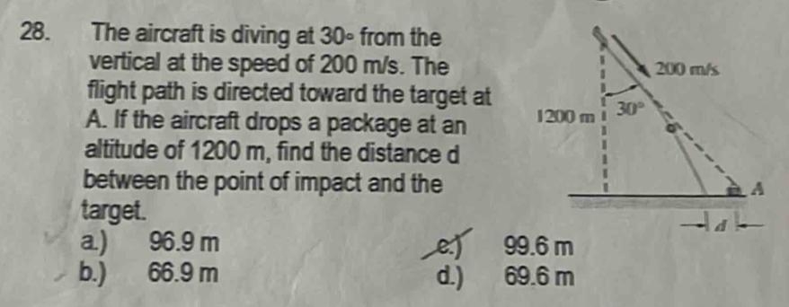 The aircraft is diving at 30° from the
vertical at the speed of 200 m/s. The
flight path is directed toward the target at
A. If the aircraft drops a package at an 
altitude of 1200 m, find the distance d
between the point of impact and the
target.
a.) 96.9 m e:) 99.6 m
b.) 66.9 m d.) 69.6 m