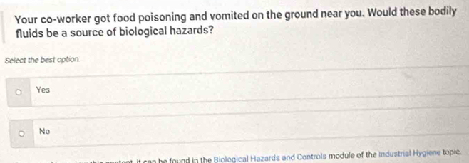 Your co-worker got food poisoning and vomited on the ground near you. Would these bodily
fluids be a source of biological hazards?
Select the best option.
Yes
No
he found in the Biological Hazards and Controls module of the Industrial Hygiene topic.