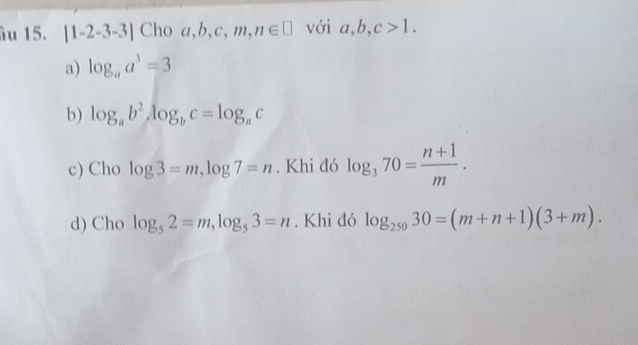 âu 15. [1-2-3-3] Cho a, b, c, m, n∈ □ với a, b, c>1.
a) log _aa^3=3
b) log _ab^2, log _bc=log _ac
c) Cho log 3=m, log 7=n. Khi đó log _370= (n+1)/m .
d) Cho log _52=m, log _53=n. Khi đó log _25030=(m+n+1)(3+m).