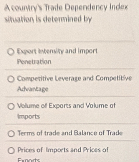 A country's Trade Dependency Index
situation is determined by
Export Intensity and Import
Penetration
Competitive Leverage and Competitive
Advantage
Volume of Exports and Volume of
Imports
Terms of trade and Balance of Trade
Prices of Imports and Prices of
Exparts