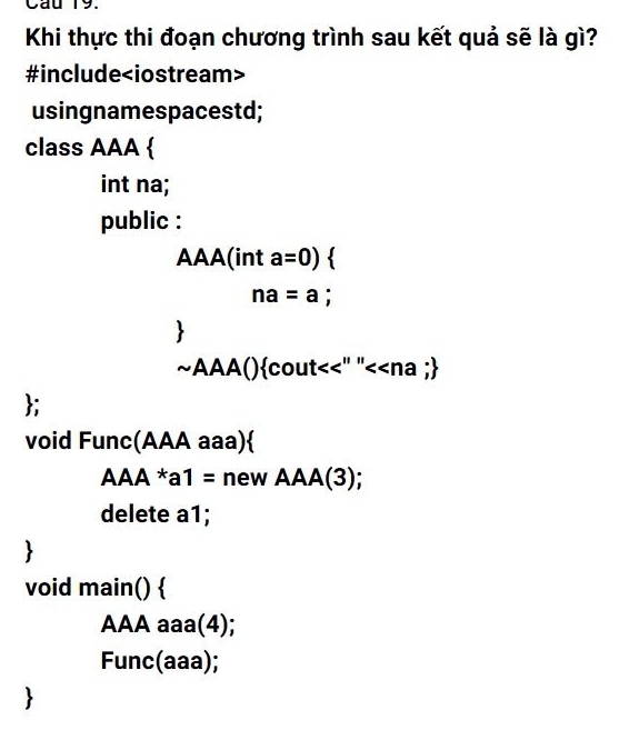 Cau 19. 
Khi thực thi đoạn chương trình sau kết quả sẽ là gì? 
#include
usingnamespacestd; 
class AAA  
int na; 
public : 
AAA(int a=0)
na=a; 
~AAA()cout<<" "< - na ; 
; 
void Func(AAA aaa) 
A AA*a1= new AAA(3) 
delete a1; 

void main() 
AAA aaa(4); 
Func(aaa);