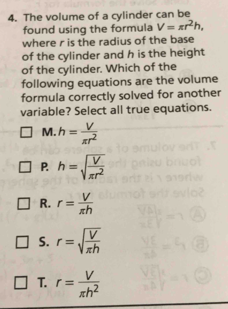 The volume of a cylinder can be
found using the formula V=π r^2h, 
where r is the radius of the base
of the cylinder and h is the height
of the cylinder. Which of the
following equations are the volume
formula correctly solved for another
variable? Select all true equations.
M. h= V/π r^2 
P. h=sqrt(frac V)π r^2
R. r= V/π h 
S. r=sqrt(frac V)π h
T. r= V/π h^2 