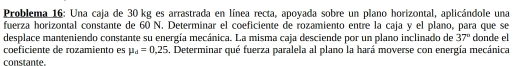 Problema 16: Una caja de 30 kg es arrastrada en línea recta, apoyada sobre un plano horizontal, aplicándole una 
fuerza horizontal constante de 60 N. Determinar el coeficiente de rozamiento entre la caja y el plano, para que se 
desplace manteniendo constante su energía mecánica. La misma caja desciende por un plano inclinado de 37° donde el 
coeficiente de rozamiento es mu _d=0,25. Determinar qué fuerza paralela al plano la hará moverse con energía mecánica 
constante.