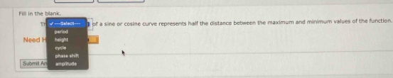 Fill in the blank.
TH √===Select==- of a sine or cosine curve represents half the distance between the maximum and minimum values of the function.
period
Need H height 1
cycle
phase shift
Submit An ampitude