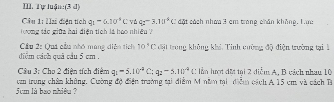 Tự luận:(3 đ) 
Câu 1: Hai điện tích q_1=6.10^(-8)C và q_2=3.10^(-8)C đặt cách nhau 3 cm trong chân không. Lực 
tương tác giữa hai điện tích là bao nhiêu ? 
Câu 2: Quả cầu nhỏ mang điện tích 10^(-9)C đặt trong không khí. Tính cường độ điện trường tại 1
điểm cách quả cầu 5 cm. 
Câu 3: Cho 2 điện tích điểm q_1=5.10^(-9)C; q_2=5.10^(-9)C lần lượt đặt tại 2 điểm A, B cách nhau 10
cm trong chân không. Cường độ điện trường tại điểm M nằm tại điểm cách A 15 cm và cách B
5cm là bao nhiêu ?