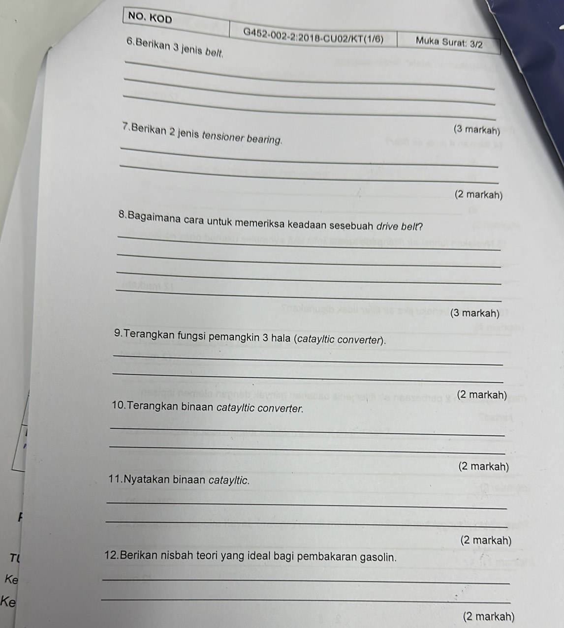 NO、KOD 
G452-002-2:2018-CU02/KT(1/6) Muka Surat: 3/2
_ 
6.Berikan 3 jenis belt. 
_ 
_ 
(3 markah) 
_ 
7.Berikan 2 jenis tensioner bearing. 
_ 
(2 markah) 
_ 
8.Bagaimana cara untuk memeriksa keadaan sesebuah drive belt? 
_ 
_ 
_ 
(3 markah) 
9.Terangkan fungsi pemangkin 3 hala (catayltic converter). 
_ 
_ 
(2 markah) 
10. Terangkan binaan catayltic converter. 
_ 
_ 
(2 markah) 
11.Nyatakan binaan catayltic. 
_ 
_ 
(2 markah) 
Tl 12.Berikan nisbah teori yang ideal bagi pembakaran gasolin. 
Ke 
_ 
Ke 
_ 
(2 markah)