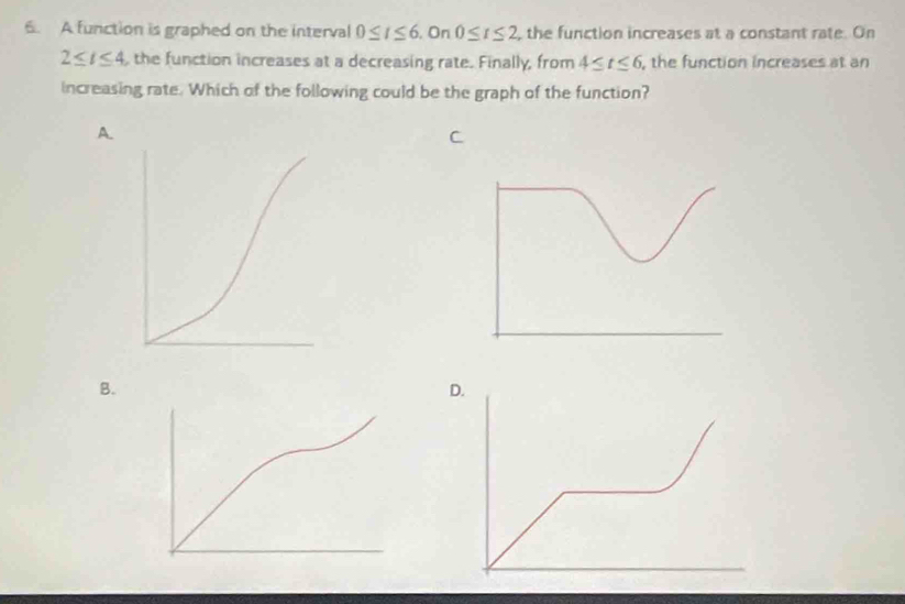 A function is graphed on the interval 0≤ t≤ 6. On 0≤ t≤ 2 ,the function increases at a constant rate. On
2≤ t≤ 4 , the function increases at a decreasing rate. Finally, from 4≤ t≤ 6 , the function increases at an 
increasing rate. Which of the following could be the graph of the function? 
A 
C 
B 
D.