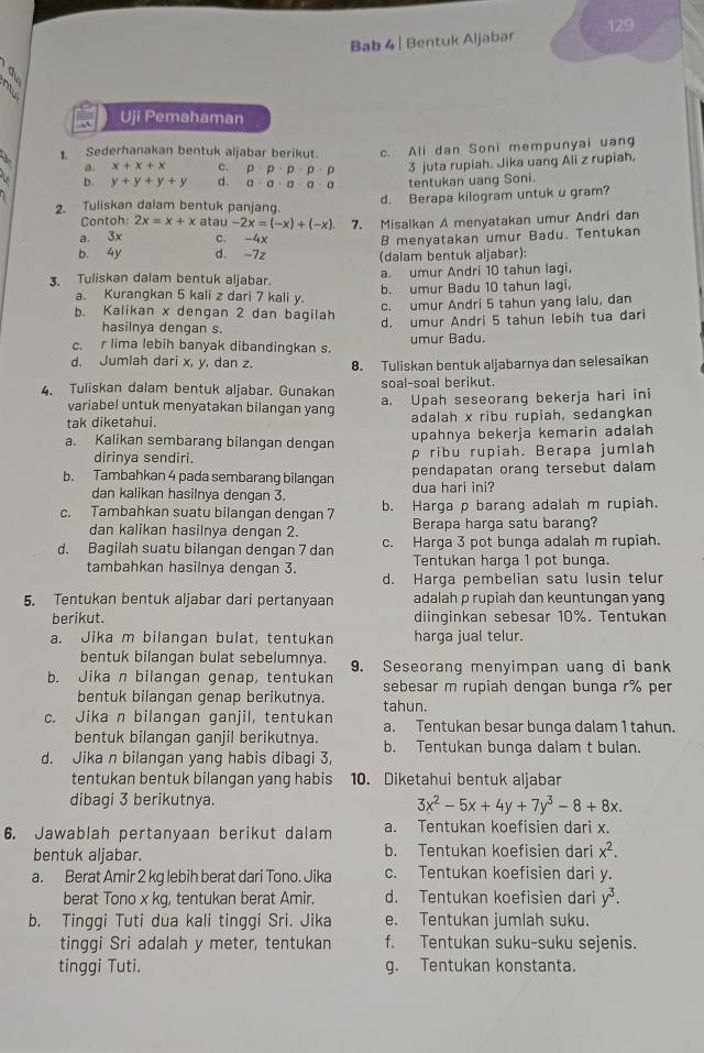 Bab 4 | Bentuk Aljabar 129
2 
Uji Pemahaman
1. Sederhanakan bentuk aljabar berikut. c. Ali dan Soni mempunyai uang
Q x+x+x c. p· p· p· p· p 3 juta rupiah. Jika uang Ali z rupiah,
b. y+y+y+y d. a· a· a· a· a tentukan uang Soni.
2. Tuliskan dalam bentuk panjang. d. Berapa kilogram untuk u gram?
Contoh: 2x=x+x atau -2x=(-x)+(-x)
a. 3x c. -4x 7. Misalkan A menyatakan umur Andri dan
B menyatakan umur Badu. Tentukan
b. 4y d. -7z (dalam bentuk aljabar):
a. umur Andri 10 tahun lagi.
3. Tuliskan dalam bentuk aljabar. b. umur Badu 10 tahun lagi.
a. Kurangkan 5 kali z dari 7 kali y.
b. Kalikan x dengan 2 dan bagilah c. umur Andri 5 tahun yang lalu, dan
hasilnya dengan s. d. umur Andri 5 tahun lebih tua dari
c. r lima lebih banyak dibandingkan s. umur Badu.
d. Jumlah dari x, y, dan z. 8. Tuliskan bentuk aljabarnya dan selesaikan
soal-soal berikut.
4. Tuliskan dalam bentuk aljabar. Gunakan a. Upah seseorang bekerja hari ini
variabel untuk menyatakan bilangan yang
tak diketahui. adalah x ribu rupiah, sedangkan
upahnya bekerja kemarin adalah
a. Kalikan sembarang bilangan dengan p ribu rupiah. Berapa jumlah
dirinya sendiri.
pendapatan orang tersebut dalam 
b. Tambahkan 4 pada sembarang bilangan dua hari ini?
dan kalikan hasilnya dengan 3.
c. Tambahkan suatu bilangan dengan 7 b. Harga p barang adalah m rupiah.
dan kalikan hasilnya dengan 2. Berapa harga satu barang?
d. Bagilah suatu bilangan dengan 7 dan c. Harga 3 pot bunga adalah m rupiah.
Tentukan harga 1 pot bunga.
tambahkan hasilnya dengan 3. d. Harga pembelian satu lusin telur
5. Tentukan bentuk aljabar dari pertanyaan adalah p rupiah dan keuntungan yang
berikut. diinginkan sebesar 10%. Tentukan
a. Jika m bilangan bulat, tentukan harga jual telur.
bentuk bilangan bulat sebelumnya. 9. Seseorang menyimpan uang di bank
b. Jika n bilangan genap, tentukan sebesar m rupiah dengan bunga r% per
bentuk bilangan genap berikutnya. tahun.
c. Jika n bilangan ganjil, tentukan a. Tentukan besar bunga dalam 1 tahun.
bentuk bilangan ganjil berikutnya. b. Tentukan bunga dalam t bulan.
d. Jika n bilangan yang habis dibagi 3,
tentukan bentuk bilangan yang habis 10. Diketahui bentuk aljabar
dibagi 3 berikutnya. 3x^2-5x+4y+7y^3-8+8x.
6. Jawablah pertanyaan berikut dalam a. Tentukan koefisien dari x.
bentuk aljabar. b. Tentukan koefisien dari x^2.
a. Berat Amir 2 kg lebih berat dari Tono. Jika c. Tentukan koefisien dari y.
berat Tono x kg, tentukan berat Amir. d. Tentukan koefisien dari y^3.
b. Tinggi Tuti dua kali tinggi Sri. Jika e. Tentukan jumlah suku.
tinggi Sri adalah y meter, tentukan f. Tentukan suku-suku sejenis.
tinggi Tuti. g. Tentukan konstanta.