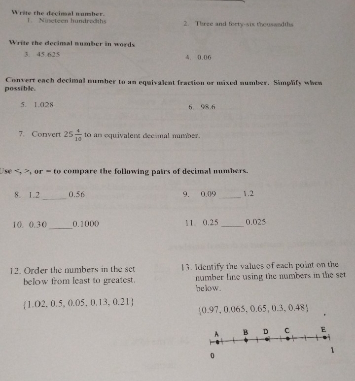 Write the decimal number. 
1. Nineteen hundredths 2. Three and forty-six thousandths 
Write the decimal number in words 
3. 45.625 4. 0.06
Convert each decimal number to an equivalent fraction or mixed number. Simplify when 
possible. 
5. 1.028 6. 98.6
7. Convert 25 4/10  to an equivalent decimal number. 
Use , >, or = to compare the following pairs of decimal numbers. 
_ 
8. 1.2 0.56 9. 0.09 _ 1.2
10. 0.30 _ 0.1000 11. 0.25 _ 0.025
12. Order the numbers in the set 13. Identify the values of each point on the 
below from least to greatest. number line using the numbers in the set 
below.
 1.02,0.5,0.05,0.13,0.21
 0.97,0.065,0.65,0.3,0.48