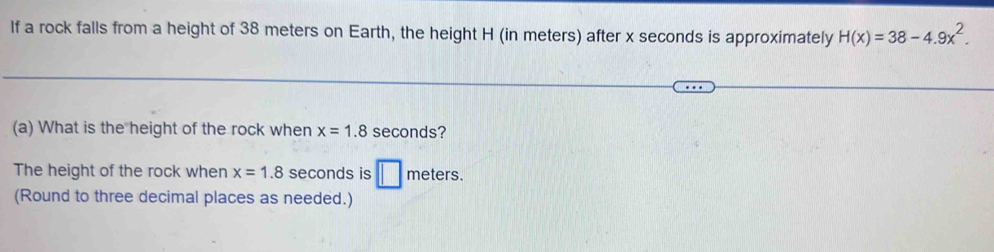 If a rock falls from a height of 38 meters on Earth, the height H (in meters) after x seconds is approximately H(x)=38-4.9x^2. 
(a) What is the height of the rock when x=1.8 seconds? 
The height of the rock when x=1.8 seconds is □ meters. 
(Round to three decimal places as needed.)